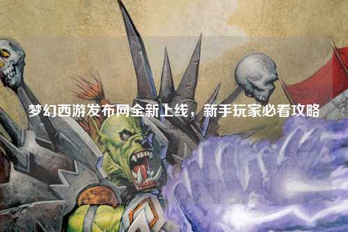 夢幻西游發(fā)布網(wǎng)全新上線，新手玩家必看攻略