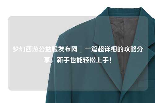 夢幻西游公益服發(fā)布網(wǎng) | 一篇超詳細(xì)的攻略分享，新手也能輕松上手！